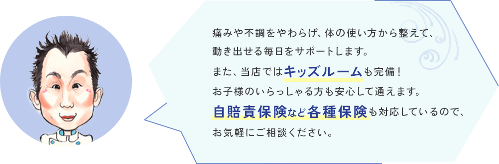 痛みや不調をやわらげ、体の使い方から整えて、動き出せる毎日をサポートします。また、当店ではキッズルームも完備！お子様のいらっしゃる方も安心して通えます。自賠責保険など各種保険も対応しているので、お気軽にご相談ください。
