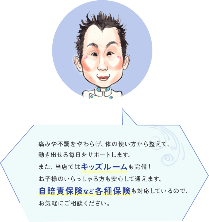 痛みや不調をやわらげ、体の使い方から整えて、動き出せる毎日をサポートします。また、当店ではキッズルームも完備！お子様のいらっしゃる方も安心して通えます。自賠責保険など各種保険も対応しているので、お気軽にご相談ください。